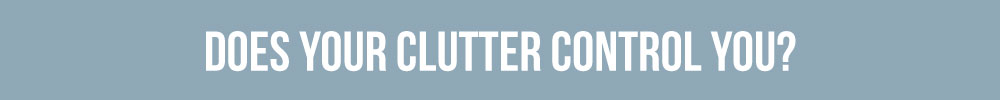 Do You Control Your Clutter Or Does Your Clutter Control You